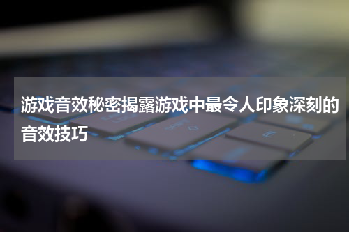 游戏音效秘密揭露游戏中最令人印象深刻的音效技巧