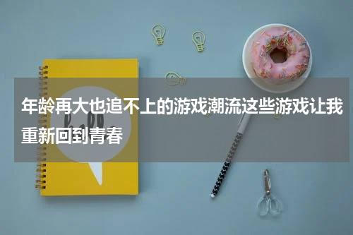 年龄再大也追不上的游戏潮流这些游戏让我重新回到青春