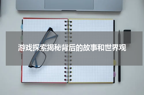 游戏探索揭秘背后的故事和世界观