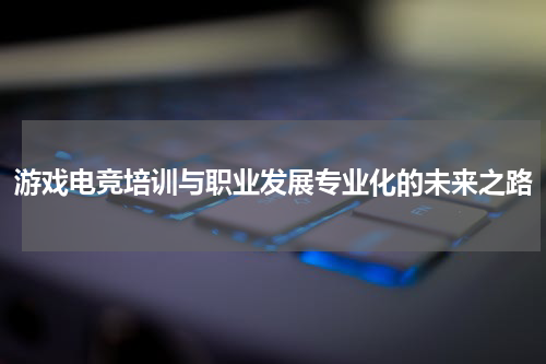 游戏电竞培训与职业发展专业化的未来之路
