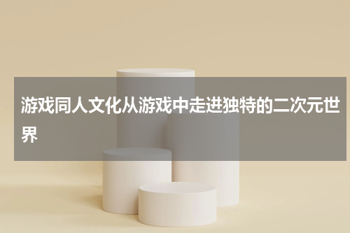 游戏同人文化从游戏中走进独特的二次元世界