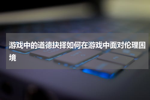游戏中的道德抉择如何在游戏中面对伦理困境