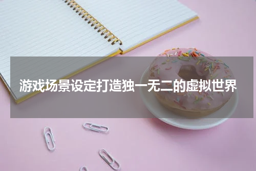 游戏场景设定打造独一无二的虚拟世界