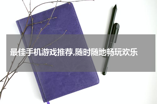  最佳手机游戏推荐,随时随地畅玩欢乐