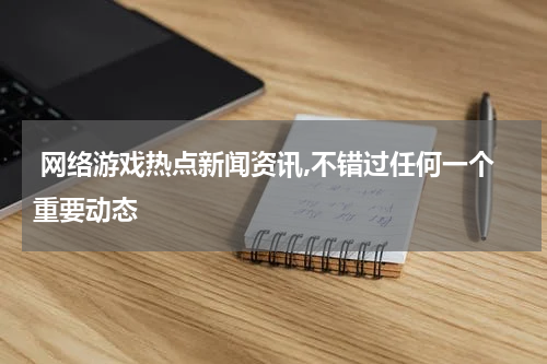  网络游戏热点新闻资讯,不错过任何一个重要动态