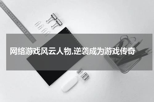  网络游戏风云人物,逆袭成为游戏传奇