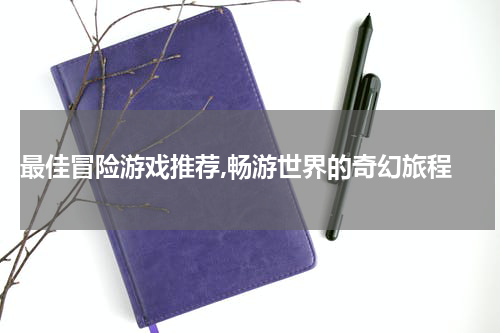  最佳冒险游戏推荐,畅游世界的奇幻旅程