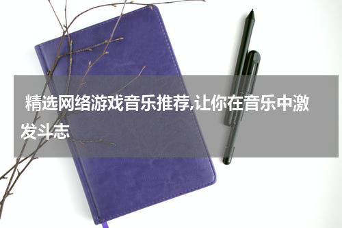  精选网络游戏音乐推荐,让你在音乐中激发斗志