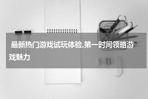  最新热门游戏试玩体验,第一时间领略游戏魅力