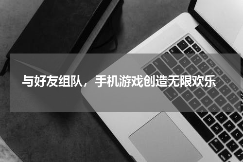  与好友组队，手机游戏创造无限欢乐