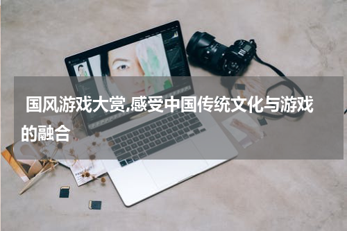  国风游戏大赏,感受中国传统文化与游戏的融合
