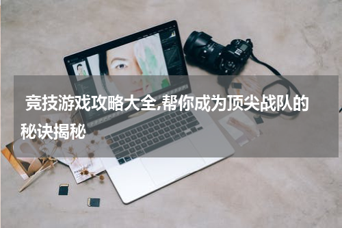  竞技游戏攻略大全,帮你成为顶尖战队的秘诀揭秘