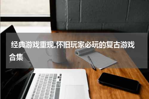  经典游戏重现,怀旧玩家必玩的复古游戏合集