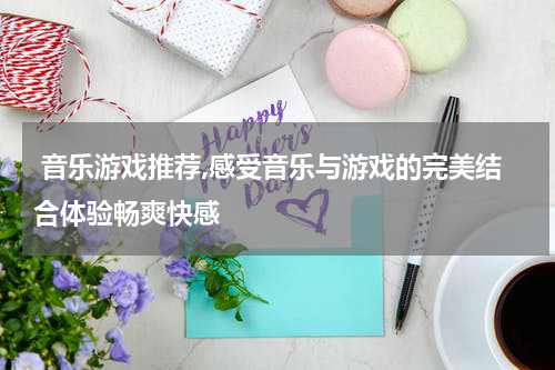  音乐游戏推荐,感受音乐与游戏的完美结合体验畅爽快感
