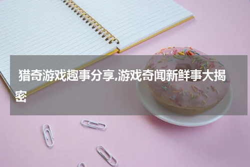  猎奇游戏趣事分享,游戏奇闻新鲜事大揭密