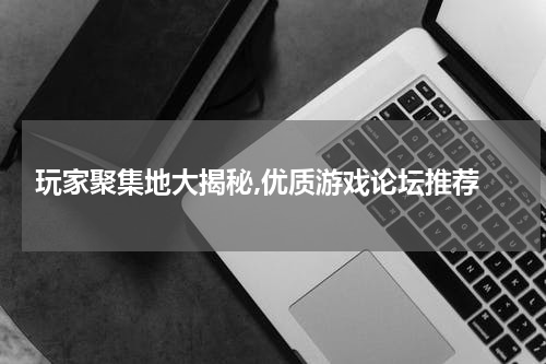  玩家聚集地大揭秘,优质游戏论坛推荐