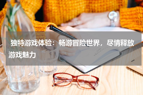 独特游戏体验:畅游冒险世界,尽情释放游戏魅力