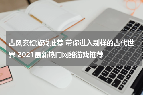 古风玄幻游戏推荐 带你进入别样的古代世界 2021最新热门网络游戏推荐 