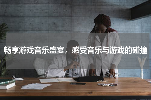 畅享游戏音乐盛宴，感受音乐与游戏的碰撞