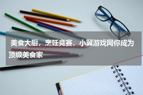美食大厨,烹饪竞赛,小冀游戏网你成为顶级美食家