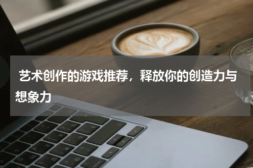 艺术创作的游戏推荐,释放你的创造力与想象力