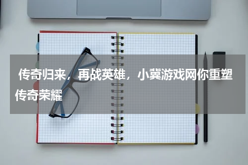 传奇归来,再战英雄,小冀游戏网你重塑传奇荣耀