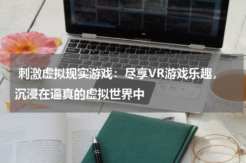 刺激虚拟现实游戏:尽享VR游戏乐趣,沉浸在逼真的虚拟世界中