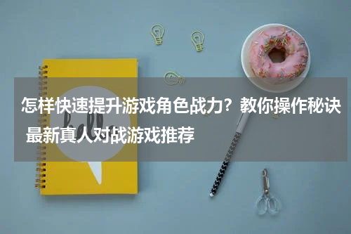 怎样快速提升游戏角色战力？教你操作秘诀 最新真人对战游戏推荐 