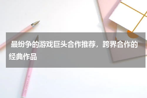 最纷争的游戏巨头合作推荐,跨界合作的经典作品