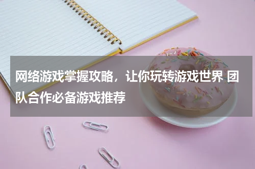 网络游戏掌握攻略，让你玩转游戏世界 团队合作必备游戏推荐 