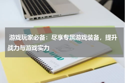 游戏玩家必备:尽享专属游戏装备,提升战力与游戏实力