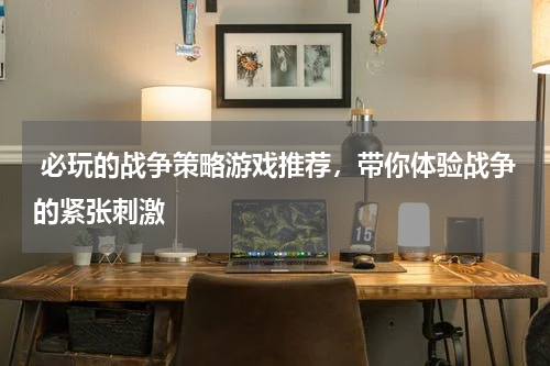 必玩的战争策略游戏推荐,带你体验战争的紧张刺激