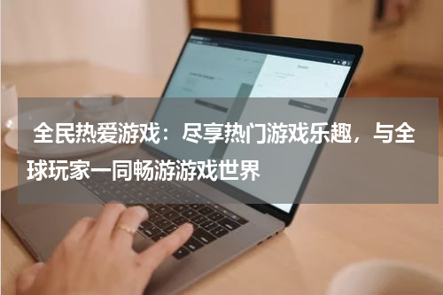 全民热爱游戏:尽享热门游戏乐趣,与全球玩家一同畅游游戏世界