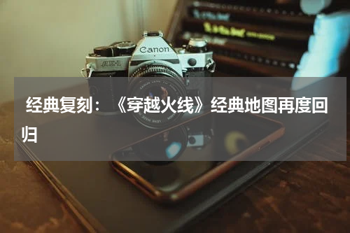  经典复刻：《穿越火线》经典地图再度回归