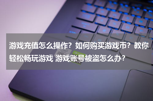 游戏充值怎么操作？如何购买游戏币？教你轻松畅玩游戏 游戏账号被盗怎么办？