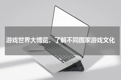 游戏世界大博览，了解不同国家游戏文化
