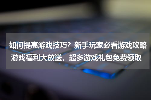 如何提高游戏技巧？新手玩家必看游戏攻略 游戏福利大放送，超多游戏礼包免费领取 
