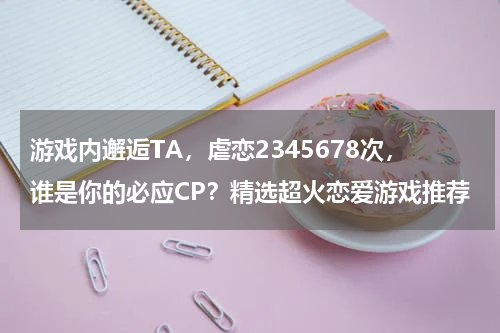 游戏内邂逅TA，虐恋2345678次，谁是你的必应CP？精选超火恋爱游戏推荐 