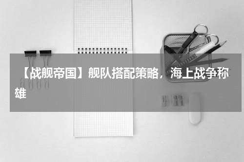 【战舰帝国】舰队搭配策略,海上战争称雄