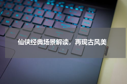 仙侠经典场景解读,再现古风美