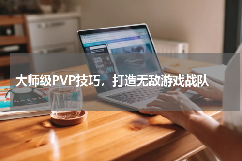大师级PVP技巧,打造无敌游戏战队