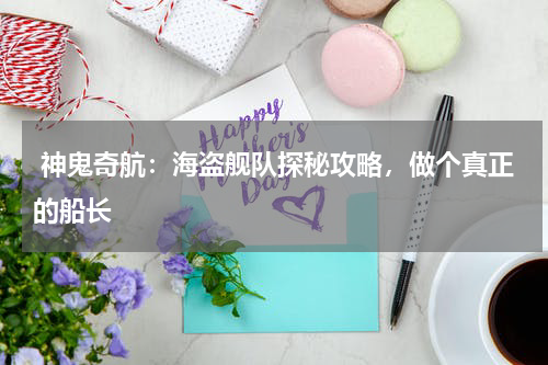 神鬼奇航:海盗舰队探秘攻略,做个真正的船长