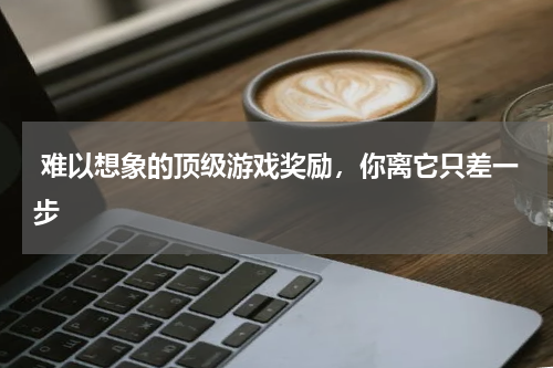 难以想象的顶级游戏奖励,你离它只差一步