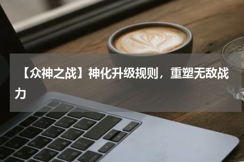 【众神之战】神化升级规则,重塑无敌战力