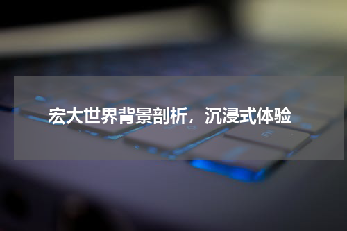  宏大世界背景剖析，沉浸式体验