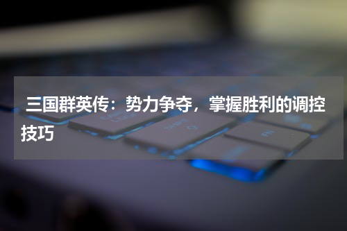  三国群英传：势力争夺，掌握胜利的调控技巧