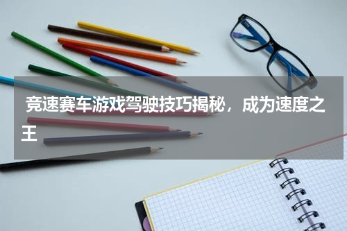 竞速赛车游戏驾驶技巧揭秘，成为速度之王