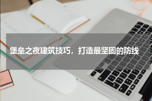 堡垒之夜建筑技巧,打造最坚固的防线