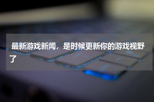  最新游戏新闻，是时候更新你的游戏视野了