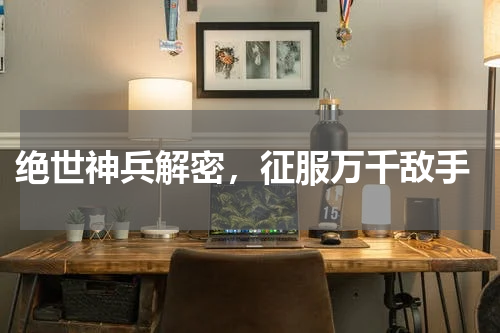 绝世神兵解密,征服万千敌手